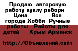 Продаю  авторскую работу куклу-реборн  › Цена ­ 27 000 - Все города Хобби. Ручные работы » Работы для детей   . Крым,Армянск